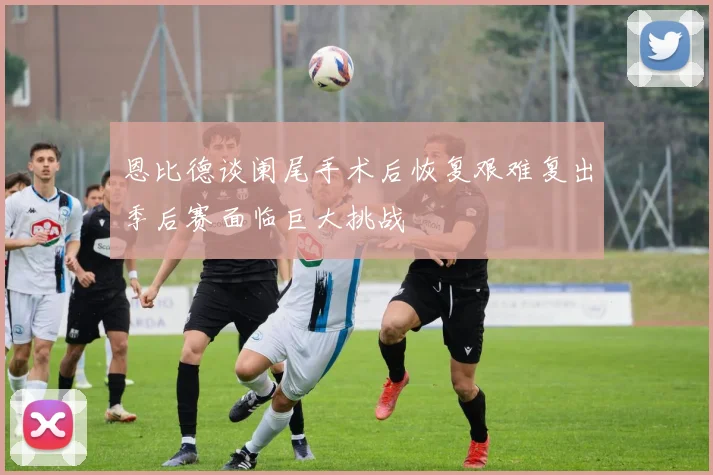 恩比德谈阑尾手术后恢复艰难复出季后赛面临巨大挑战