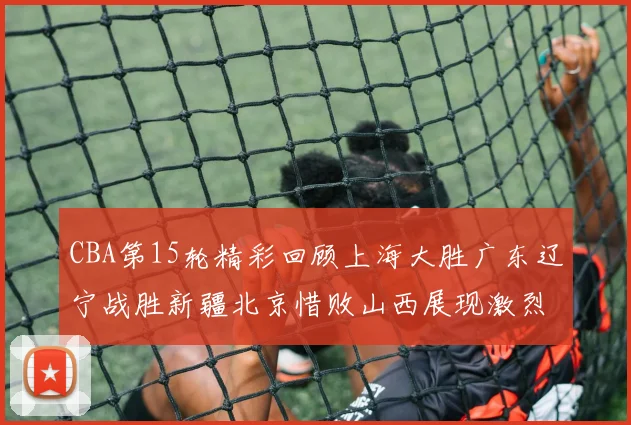 CBA第15轮精彩回顾上海大胜广东辽宁战胜新疆北京惜败山西展现激烈竞争