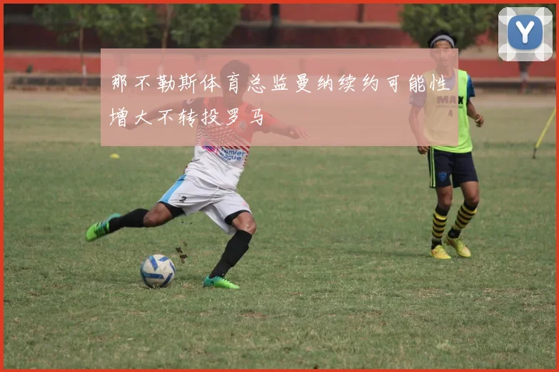 那不勒斯体育总监曼纳续约可能性增大不转投罗马