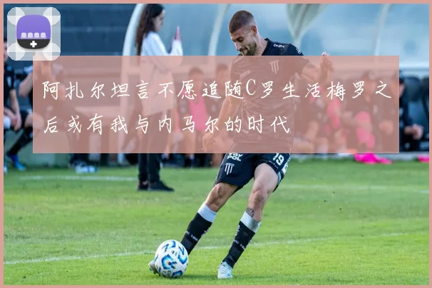 阿扎尔坦言不愿追随C罗生活梅罗之后或有我与内马尔的时代