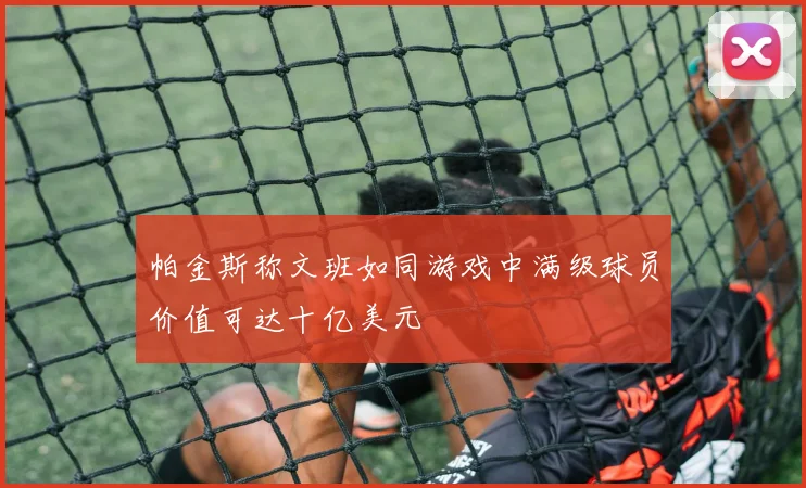 帕金斯称文班如同游戏中满级球员价值可达十亿美元