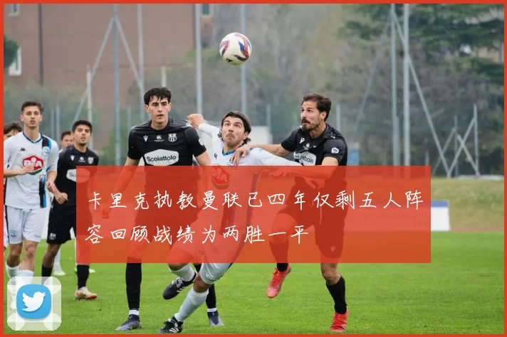卡里克执教曼联已四年仅剩五人阵容回顾战绩为两胜一平
