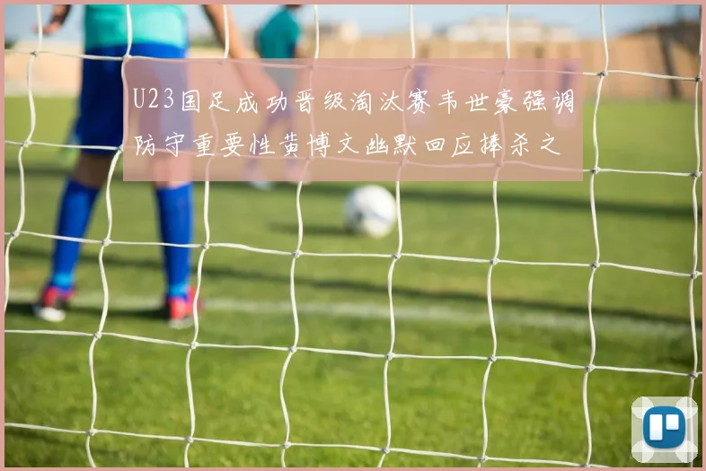 U23国足成功晋级淘汰赛韦世豪强调防守重要性黄博文幽默回应捧杀之说