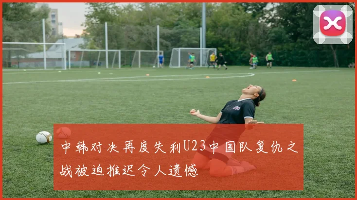 中韩对决再度失利U23中国队复仇之战被迫推迟令人遗憾