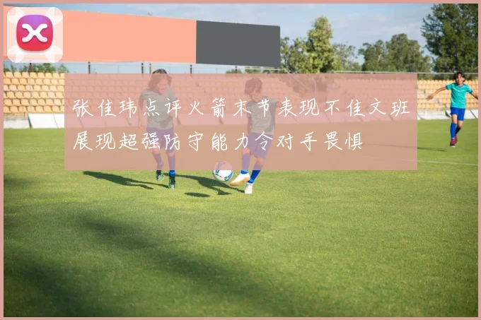 张佳玮点评火箭末节表现不佳文班展现超强防守能力令对手畏惧